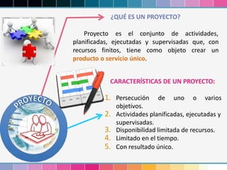 ¿QUÉ ES UN PROYECTO?
Proyecto es el conjunto de actividades,
planificadas, ejecutadas y supervisadas que, con
recursos finitos, tiene como objeto crear un
producto o servicio único.
CARACTERÍSTICAS DE UN PROYECTO:
1. Persecución de uno o varios
objetivos.
2. Actividades planificadas, ejecutadas y
supervisadas.
3. Disponibilidad limitada de recursos.
4. Limitado en el tiempo.
5. Con resultado único.
 