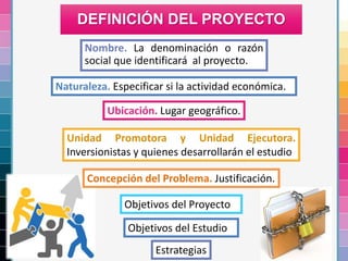 Nombre. La denominación o razón
social que identificará al proyecto.
DEFINICIÓN DEL PROYECTO
Naturaleza. Especificar si la actividad económica.
Ubicación. Lugar geográfico.
Unidad Promotora y Unidad Ejecutora.
Inversionistas y quienes desarrollarán el estudio
Concepción del Problema. Justificación.
Objetivos del Proyecto
Objetivos del Estudio
Estrategias
 