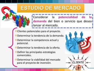 23
Considerar la potencialidad de la
demanda del bien o servicio que desea
lanzar al mercado.
Clientes potenciales para el proyecto.
Determinar la tendencia de la demanda.
Determinar la competencia actual y
potencial.
Determinar la tendencia de la oferta.
Definir las principales estrategias
comerciales.
Determinar la viabilidad del mercado
para el proyecto de inversión.
ESTUDIO DE MERCADO
 