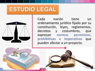 29
Cada nación tiene un
ordenamiento jurídico fijado por su
constitución, leyes, reglamentos,
decretos y costumbres, que
expresan normas permisivas,
prohibitivas e imperativas que
pueden afectar a un proyecto.
ESTUDIO LEGAL
 