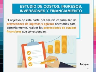 30
El objetivo de esta parte del análisis es formular las
proyecciones de ingresos y egresos necesarias para,
posteriormente, realizar las proyecciones de estados
financieros que correspondan.
ESTUDIO DE COSTOS, INGRESOS,
INVERSIONES Y FINANCIAMIENTO
Enrique
 