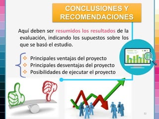 32
Aquí deben ser resumidos los resultados de la
evaluación, indicando los supuestos sobre los
que se basó el estudio.
 Principales ventajas del proyecto
 Principales desventajas del proyecto
 Posibilidades de ejecutar el proyecto
CONCLUSIONES Y
RECOMENDACIONES
 