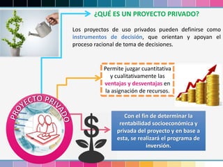 ¿QUÉ ES UN PROYECTO PRIVADO?
Los proyectos de uso privados pueden definirse como
instrumentos de decisión, que orientan y apoyan el
proceso racional de toma de decisiones.
Permite juzgar cuantitativa
y cualitativamente las
ventajas y desventajas en
la asignación de recursos.
Con el fin de determinar la
rentabilidad socioeconómica y
privada del proyecto y en base a
esta, se realizará el programa de
inversión.
 