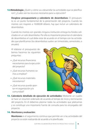 12.Metodología: ¿Quién y cómo va a desarrollar las actividades que se planifica-
ron?, ¿Cuáles son los recursos necesarios para su ejecución?
Desglose presupuestario y calendario de desembolsos: El presupues-
to es un punto fundamental de la presentación del proyecto. Cuando los
montos son mayores a 10.000,00 dólares, hay que incluir un calendario de
desembolsos
Cuando los montos son grandes ninguna institución entrega los fondos soli-
citados en un solo desembolso. Por ello es importante presentar el calendario
de desembolsos el cual debe estar de acuerdo en el tiempo con las activida-
des que planificamos (los desembolsos suelen ser trimestrales, semestrales, o
anuales)
Al elaborar el presupuesto de-
bemos hacernos las siguientes
preguntas:
• ¿Qué recursos financieros
necesitamos para la ejecución
del proyecto?
• ¿Qué recursos humanos va-
mos a emplear?
• ¿Qué recursos materiales
necesitamos?
• ¿Qué recursos puede apor-
tar mi organización y/o
comunidad?
13. Calendario detallado de ejecución de actividades: Mediante un cuadro
se hace un resumen ordenado de acuerdo al tiempo de inicio y terminación
del proyecto. En él debemos plasmar todas las actividades que platicamos
y se constituye una importante fuente de consulta para los encargados del
proyecto.
14. Monitoreo y evaluación:
Monitoreo es el seguimiento continuo que permite ver si las actividades del
proyecto se están realizando de acuerdo a lo planificado.

GUÍA PARA LA ELABORACIÓN DE PROYECTOS PRODUCTIVOS Y SOCIALES
 