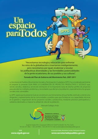 “Necesitamos tecnología y educación para enfrentar
los retos de la globalización e insertarnos inteligentemente;
pero necesitamos por igual, revalorizar y rescatar
las polifacéticas diversidades y las formidables potencialidades
de la gente ecuatoriana, de sus pueblos y sus culturas”.
Tomado del Plan de Gobierno del Movimiento País. 2007-2011
La Secretaría de Pueblos, Movimientos Sociales y Participación Ciudadana (SPPC) ha considerado pertinente
el preparar la presente GUIA PARA LA ELABORACIÓN DE PROYECTOS PRODUCTIVOS Y SOCIALES que,
siendo sencilla y didáctica, servirá de orientación en la importante tarea de diseñar perfiles de proyectos
para atender los múltiples problemas y necesidades que afectan a la población, especialmente a los grupos
sociales más vulnerables.
La SPPC aspira que la presente Guía se convierta en una herramienta útil que facilite, estimule y oriente a los
dirigentes y representantes de las comunidades y pueblos para que fortalezcan sus capacidades técnicas
en la gestión y negociación de los proyectos sociales y productivos, mediante procesos participativos y
solidarios destinados a mejorar la calidad de vida de la población.
Manuela Gallegos Anda
SIGOB
www.sigob.gov.ec
Secretaría de Pueblos, Movimientos Sociales y Participación Ciudadana
www.secretariadepueblos.gov.ec
Eugenio Espejo 935 y Guayaquil. Edificio Ex Hotel Humboldt. 4to. Piso. Quito

Tel. (02) 257 2602  /  (02) 228 9463  / (02) 295 9515 E-mail: secretaria@secretariadepueblos.gov.ec
 