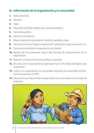 b) Información de la organización y/o comunidad
1. Datos generales.
2. Nombre.
3. Siglas.
4. Dirección completa, teléfono, fax, correo electrónico.
5. Naturaleza jurídica.
6. Fecha de constitución.
7. Responsable de la organización: nombres, apellidos, cargo.
8. Sectores en los que trabaja la organización: productivo, salud, educación, etc.
9. Como está constituida la organización y/o cabildo.
10. Medios de financiamiento: indicar la(s) forma(s) de financiamiento de la
organización.
11. Relación con otras instituciones públicas y privadas.
12. Recursos con los que aporta la organización y/o comunidad al proyecto que
se presenta.
13. Indicar si la organización y/o comunidad solicitante ha presentado anterior-
mente proyectos a la SPPC.
14. Experiencia que haya tenido la organización y/o comunidad en el manejo de
proyectos.
 Secretaría de Pueblos, Movimientos Sociales y Participación Ciudadana
 