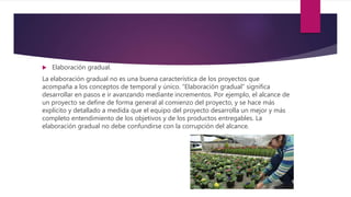  Elaboración gradual.
La elaboración gradual no es una buena característica de los proyectos que
acompaña a los conceptos de temporal y único. “Elaboración gradual” significa
desarrollar en pasos e ir avanzando mediante incrementos. Por ejemplo, el alcance de
un proyecto se define de forma general al comienzo del proyecto, y se hace más
explícito y detallado a medida que el equipo del proyecto desarrolla un mejor y más
completo entendimiento de los objetivos y de los productos entregables. La
elaboración gradual no debe confundirse con la corrupción del alcance.
 
