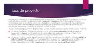 Tipos de proyecto.
Un proyecto también es un esfuerzo temporal que se lleva a cabo para crear un producto, servicio o
resultado único. Por ello, se identifica como proyecto comunitario5 al conjunto de actividades
orientadas a crear el producto, servicio o resultado que satisfaga las necesidades más urgentes de
una comunidad. Está orientado fundamentalmente por quienes forman parte de la comunidad,
puesto que son quienes conocen la situación real de la zona.
Existen múltiples tipificaciones de proyectos, una de ellas los considera como productivos y públicos.
 Proyecto productivo: Son proyectos que buscan generar rentabilidad económica y obtener
ganancias en dinero. Los promotores de estos proyectos suelen ser empresas e individuos
interesados en alcanzar beneficios económicos para distintos fines.
 Proyecto público o social: Son los proyectos que buscan alcanzar un impacto sobre la calidad de
vida de la población, los cuales no necesariamente se expresan en dinero. Los promotores de
estos proyectos son el estado, los organismos multilaterales, las ONG (organización no
gubernamental) y también las empresas, en sus políticas de responsabilidad social.
 
