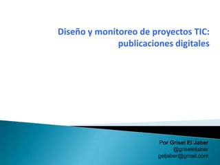 Diseño y monitoreo de proyectos TIC:
              publicaciones digitales




                        Por Grisel El Jaber
                              @griseleljaber
                        geljaber@gmail.com
 