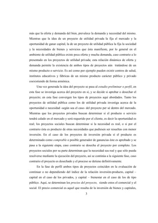 más que la oferta y demanda del bien, prevalece la demanda y necesidad del mismo.
Mientras que la idea de un proyecto de utilidad privada la fija el mercado y la
oportunidad de ganar capital, la de un proyecto de utilidad pública la fija la sociedad
y la necesidades de bienes y servicios que ésta manifieste, por lo general en el
ambiente de utilidad pública existe poca oferta y mucha demanda, caso contrario a lo
presentado en los proyectos de utilidad privada; esta relación dinámica de oferta y
demanda permite la existencia de ambos tipos de proyectos aún tratándose de un
mismo producto o servicio. Es así como por ejemplo pueden existir centros de salud,
institutos educativos y fábricas de un mismo producto carácter público y privado
coexistiendo de forma armónica.
      Una vez generada la idea del proyecto se pasa al estudio preliminar o perfil, en
esta fase se investiga acerca del proyecto en sí, y se decide si aprobar o desechar el
proyecto; en esta fase convergen los tipos de proyectos aquí abordados. Tanto los
proyectos de utilidad pública como los de utilidad privada investiga acerca de la
oportunidad o necesidad -según sea el caso- del proyecto per sé dentro del mercado.
Mientras que los proyectos privados buscan determinar si el producto o servicio
tendrá calado en el mercado y será requerido por el cliente, es decir la oportunidad es
real; los proyectos sociales buscan determinar si la necesidad es real, o si por el
contrario ésta es producto de otras necesidades que pudiesen ser resueltas con menor
inversión. En el caso de los proyectos de inversión privada sí el producto es
determinado como comprable o posible generador de ganancias éste es aprobado y se
pasa a la siguiente etapa, caso contrario se desecha el proyecto por completo. Los
proyectos sociales por su parte determinan que la necesidad sea real y que sólo pueda
resolverse mediante la ejecución del proyecto, así se continúa a la siguiente fase, caso
contrario el proyecto es desechado y el proceso se detiene definitivamente.
      En la fase de perfil ambos tipos de proyectos coinciden en la evaluación de
continuar o no dependiendo del índice de la relación inversión-producto, capital –
capital en el caso de los privados, y capital – bienestar en el caso de los de tipo
público. Aquí, se determinan los precios del proyecto, siendo estos el comercial y el
social. El precio comercial es aquel que resulta de la inversión de bienes y capitales,
                                              3
 