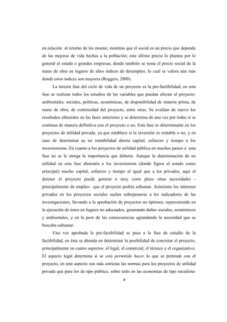 en relación al retorno de los mismo; mientras que el social es un precio que depende
de las mejoras de vida hechas a la población; este último precio lo plantea por lo
general el estado o grandes empresas, donde también se toma el precio social de la
mano de obra en lugares de altos índices de desempleo, lo cual se valora aún más
donde estos índices son mayores (Roggers, 2000).
      La tercera fase del ciclo de vida de un proyecto es la pre-factibilidad; en esta
fase se realizan todos los estudios de las variables que puedan afectar al proyecto:
ambientales, sociales, políticas, económicas, de disponibilidad de materia prima, de
mano de obra, de continuidad del proyecto, entre otras. Se evalúan de nuevo los
resultados obtenidos en las fases anteriores y se determina de una vez por todas sí se
continua de manera definitiva con el proyecto o no. Esta fase es determinante en los
proyectos de utilidad privada, ya que establece si la inversión es rentable o no, y en
caso de determinar su no rentabilidad ahorra capital, esfuerzo y tiempo a los
inversionistas. En cuanto a los proyectos de utilidad pública en muchos países a esta
fase no se le otorga la importancia que debería. Aunque la determinación de no
utilidad en esta fase ahorraría a los inversionista (donde figura el estado como
principal) mucho capital, esfuerzo y tiempo al igual que a los privados, aquí el
detener el proyecto puede generar a muy corto plazo otras necesidades -
principalmente de empleo- que el proyecto podría subsanar. Asimismo los intereses
privados en los proyectos sociales suelen sobreponerse a los indicadores de las
investigaciones, llevando a la aprobación de proyectos no óptimos, repercutiendo en
la ejecución de éstos en lugares no adecuados, generando daños sociales, económicos
y ambientales, y en la peor de las consecuencias agrandando la necesidad que se
buscaba subsanar.
      Una vez aprobada la pre-factibilidad se pasa a la fase de estudio de la
factibilidad, en ésta se ahonda en determinar la posibilidad de concretar el proyecto,
principalmente en cuatro aspectos: el legal, el comercial, el técnico y el organizativo.
El aspecto legal determina si se está permitido hacer lo que se pretende con el
proyecto, en este aspecto son más estrictas las normas para los proyectos de utilidad
privada que para los de tipo público, sobre todo en las economías de tipo socialista-
                                              4
 