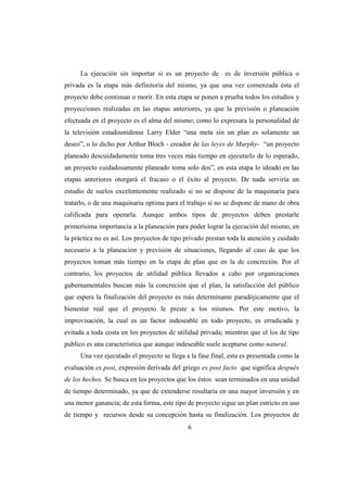La ejecución sin importar si es un proyecto de es de inversión pública o
privada es la etapa más definitoria del mismo, ya que una vez comenzada ésta el
proyecto debe continuar o morir. En esta etapa se ponen a prueba todos los estudios y
proyecciones realizadas en las etapas anteriores, ya que la previsión o planeación
efectuada en el proyecto es el alma del mismo; como lo expresara la personalidad de
la televisión estadounidense Larry Elder “una meta sin un plan es solamente un
deseo”, o lo dicho por Arthur Bloch - creador de las leyes de Murphy- “un proyecto
planeado descuidadamente toma tres veces más tiempo en ejecutarlo de lo esperado,
un proyecto cuidadosamente planeado toma solo dos”, en esta etapa lo ideado en las
etapas anteriores otorgará el fracaso o el éxito al proyecto. De nada serviría un
estudio de suelos excelentemente realizado si no se dispone de la maquinaria para
tratarlo, o de una maquinaria optima para el trabajo si no se dispone de mano de obra
calificada para operarla. Aunque ambos tipos de proyectos deben prestarle
primerísima importancia a la planeación para poder lograr la ejecución del mismo, en
la práctica no es así. Los proyectos de tipo privado prestan toda la atención y cuidado
necesario a la planeación y previsión de situaciones, llegando al caso de que los
proyectos toman más tiempo en la etapa de plan que en la de concreción. Por el
contrario, los proyectos de utilidad pública llevados a cabo por organizaciones
gubernamentales buscan más la concreción que el plan, la satisfacción del público
que espera la finalización del proyecto es más determinante paradójicamente que el
bienestar real que el proyecto le preste a los mismos. Por este motivo, la
improvisación, la cual es un factor indeseable en todo proyecto, es erradicada y
evitada a toda costa en los proyectos de utilidad privada; mientras que el los de tipo
publico es una característica que aunque indeseable suele aceptarse como natural.
     Una vez ejecutado el proyecto se llega a la fase final, esta es presentada como la
evaluación ex post, expresión derivada del griego ex post facto que significa después
de los hechos. Se busca en los proyectos que los éstos sean terminados en una unidad
de tiempo determinado, ya que de extenderse resultaría en una mayor inversión y en
una menor ganancia; de esta forma, este tipo de proyecto sigue un plan estricto en uso
de tiempo y recursos desde su concepción hasta su finalización. Los proyectos de
                                             6
 