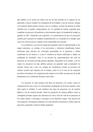 tipo público en la teoría son afines con los de tipo privado en el aspecto de ser
planeados y buscar cumplir un cronograma de actividades y uso de recursos, aunque
en la práctica dichos planes escasas veces se cumplen, al punto de generar el refrán
utilizado por el pueblo estadounidense de “la cantidad de tiempo requerido para
completar un proyecto del gobierno es precisamente igual a la longitud de tiempo ya
gastado en ella", aludiendo esta expresión a la características de que los proyectos
sociales por lo general no cumplen su planificación y se extienden en el tiempo, para
estar listo arbitrariamente cuando el ente responsable así lo decida.
      La evaluación ex post es una etapa para aprender sobre lo experimentado en las
etapas anteriores, se evalúan si las previsiones y directrices planificadas fueron
suficientes para afrontar las vicisitudes presentadas en el proyectos y deben
continuarse en los futuros, o si por el contrario no fueron suficientes y deben ser
cambiadas de inmediato. Este es un proceso de experimentación del cual los
proyectos de inversión privada parecen aprender, mejorando en el tiempo, y de los
cuales los proyectos de tipo público parecen no aprender nada cometiendo los
mismos errores una y otra vez; aunque las excepciones existen en proyectos de
carácter sociales que mejoran con el tiempo, como lo es el caso de las orquestas
juveniles venezolanas, las cooperativas de mujeres en la india, los procesos de ayuda
humanitaria en el continente africanos, entre otros.


      En resumen, la vida humana está llena de proyectos, los cuales varían en
comparación de uno a otros, lo cual permiten catalogarlos de diversas maneras, entre
ellas según la utilidad, lo cual establece dos tipos de proyectos, los de carácter
público y los de carácter privado. Tanto los proyectos de carácter público como su
contraparte privados siguen una estructura de vida o ciclo de vida de un proyecto en
los cuales tiende a convergen o divergen en las diferentes etapas. Este proceso de
convergencia y divergencia dinámica es lo que permite caracterizar a ambos tipos de
proyectos, generando inclusive dichos populares.




                                              7
 