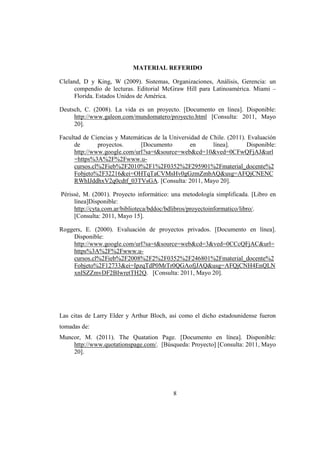 MATERIAL REFERIDO

Cleland, D y King, W (2009). Sistemas, Organizaciones, Análisis, Gerencia: un
      compendio de lecturas. Editorial McGraw Hill para Latinoamérica. Miami –
      Florida. Estados Unidos de América.

Deutsch, C. (2008). La vida es un proyecto. [Documento en línea]. Disponible:
     http://www.galeon.com/mundomatero/proyecto.html [Consulta: 2011, Mayo
     20].

Facultad de Ciencias y Matemáticas de la Universidad de Chile. (2011). Evaluación
      de       proyectos.     [Documento         en      línea].      Disponible:
      http://www.google.com/url?sa=t&source=web&cd=10&ved=0CFwQFjAJ&url
      =https%3A%2F%2Fwww.u-
      cursos.cl%2Fieb%2F2010%2F1%2F0352%2F295901%2Fmaterial_docente%2
      Fobjeto%2F32216&ei=OHTqTaCVMsHv0gGzmZmbAQ&usg=AFQjCNENC
      RWhIJddhxV2q0cdtf_03TVsGA. [Consulta: 2011, Mayo 20].

Périssé, M. (2001). Proyecto informático: una metodología simplificada. [Libro en
     línea]Disponible:
     http://cyta.com.ar/biblioteca/bddoc/bdlibros/proyectoinformatico/libro/.
     [Consulta: 2011, Mayo 15].

Roggers, E. (2000). Evaluación de proyectos privados. [Documento en línea].
    Disponible:
    http://www.google.com/url?sa=t&source=web&cd=3&ved=0CCcQFjAC&url=
    https%3A%2F%2Fwww.u-
    cursos.cl%2Fieb%2F2008%2F2%2F0352%2F246801%2Fmaterial_docente%2
    Fobjeto%2F12733&ei=IpzqTdP0MrTr0QGAofjJAQ&usg=AFQjCNH4EnQLN
    xnISZZmvDF2BIwretTH2Q. [Consulta: 2011, Mayo 20].




Las citas de Larry Elder y Arthur Bloch, así como el dicho estadounidense fueron
tomadas de:
Muncor, M. (2011). The Quatation Page. [Documento en línea]. Disponible:
    http://www.quotationspage.com/. [Búsqueda: Proyecto] [Consulta: 2011, Mayo
    20].




                                          8
 
