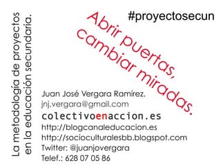 La metodología de proyectos               Ab #proyectosecun
en la educación secundaria.            ca rir p
                                           m ue
                                              bi         rta
                                                 ar
                                                     m s,
                                                         ir a
                              Juan José Vergara Ramírez.     da
                              jnj.vergara@gmail.com            s.
                              colectivoenaccion.es
                              http://blogcanaleducacion.es
                              http://socioculturalesbb.blogspot.com
                              Twitter: @juanjovergara
                              Telef.: 628 07 05 86
 