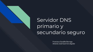 Servidor DNS
primario y
secundario seguro
Francisco Gordillo Borrego
Antonio José Guerrero Aguilar
 