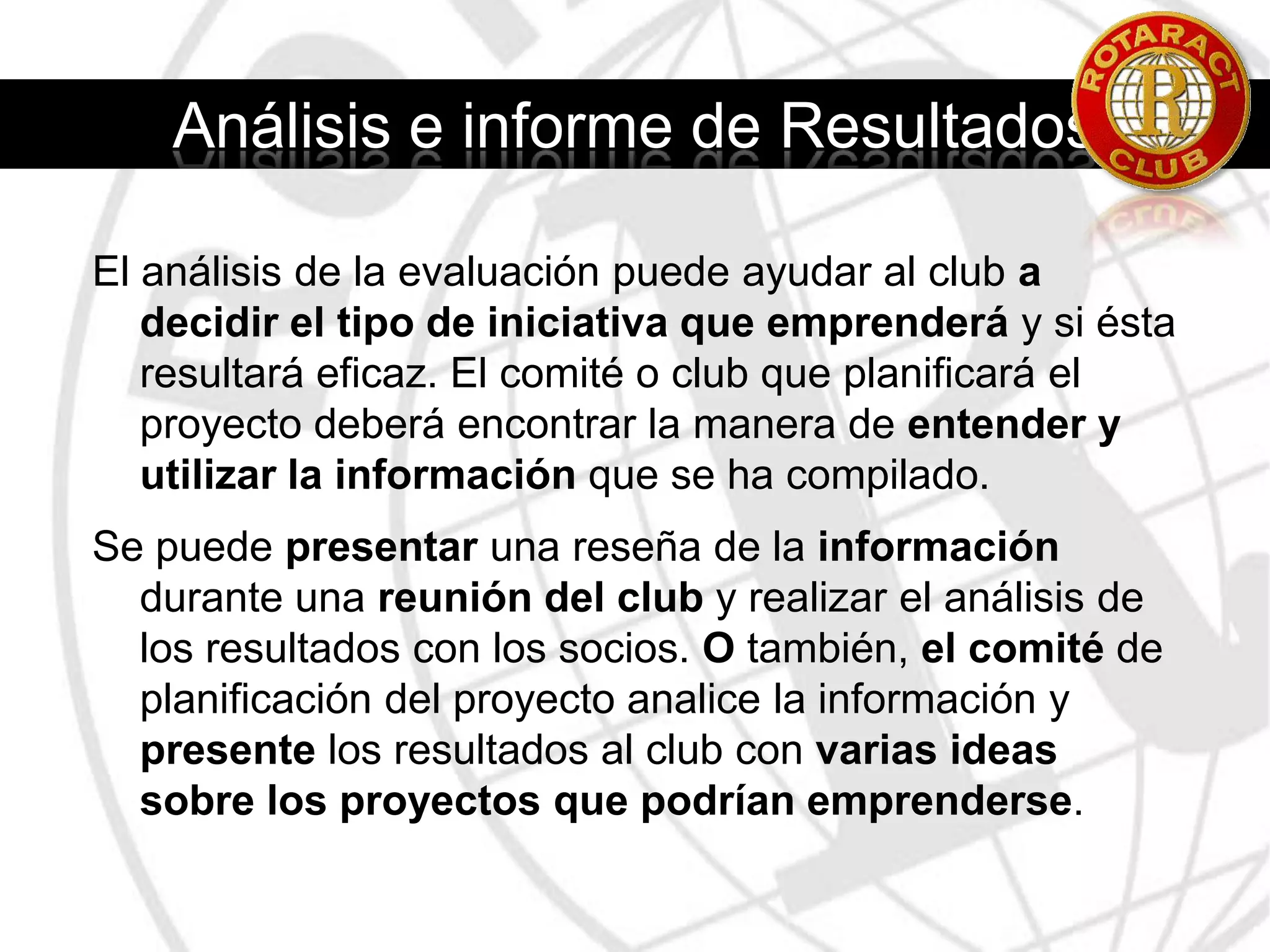 Proceso de evaluación1. Proponer la idea de evaluar las necesidades de la comunidad ante la junta directiva del club, explicando de qué manera dicha evaluación le servirá al club para determinar sus prioridades en cuanto al servicio.2. Nombrar un comité que supervise la labor de evaluación. (Dicho comité tendrá a su cargo los pasos restantes del proceso).3. Establecer el propósito y los objetivos de la evaluación.4. Decidir qué métodos de evaluación se usarán, en base a los recursos disponibles del club.5. Elaborar una lista de personas cualificadas para formular observaciones respecto a las necesidades de la comunidad (docentes, funcionarios gubernamentales, agentes policiales, administradores de hospitales, trabajadores sociales, líderes de organizaciones cívicas y estudiantes). Cerciorarse de incluir a los sectores que suelen marginarse de este tipo de evaluaciones.