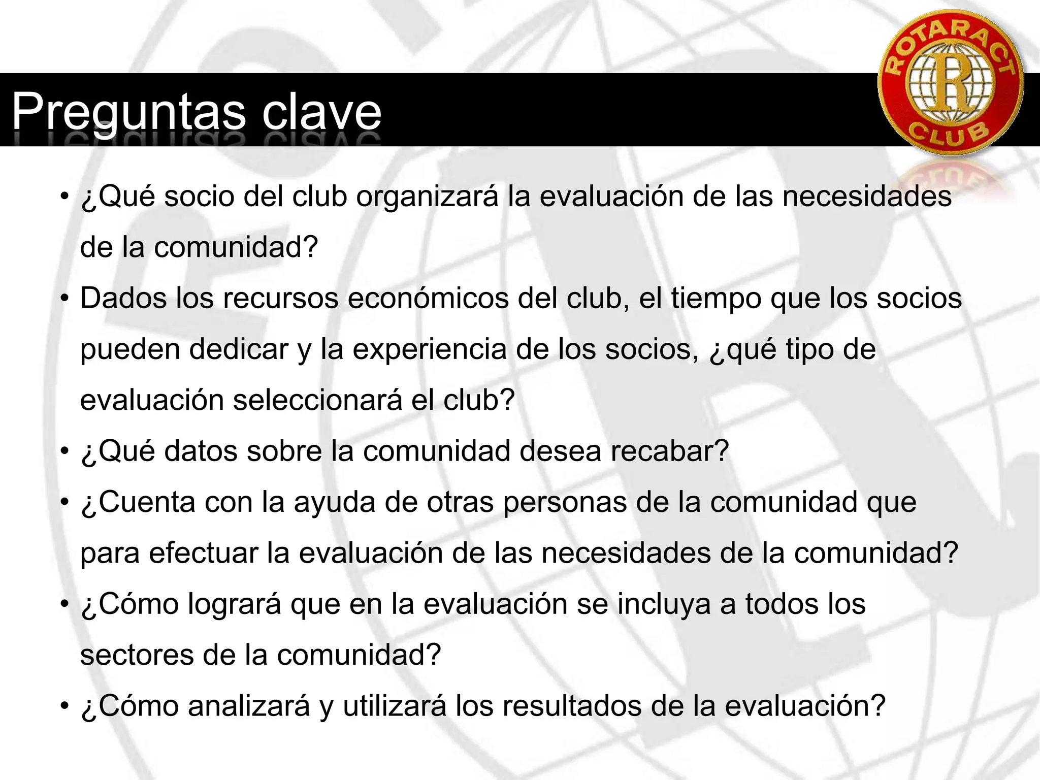 Proceso de evaluación6. Fijar un calendario con plazos específicos para completar y revisar la evaluación, así como para difundir los resultados entre los socios del club, y todos los grupos y personas que participaron en dicha evaluación.7. Llevar a cabo la evaluación.8. Examinar los resultados de la evaluación. Determinar qué problemas fueron detectados con mayor frecuencia y qué problemas abordan otros clubes y organizaciones comunitarias. ¿Existe una reiteración de esfuerzos? Al llegar a este punto, sería conveniente reunirse con un grupo reducido de líderes de la comunidad a efectos de analizar los resultados.9. Redactar un breve informe consus conclusiones.10. Difundir el informe entre los socios del club y aquellas personas que hayan participado en la evaluación.