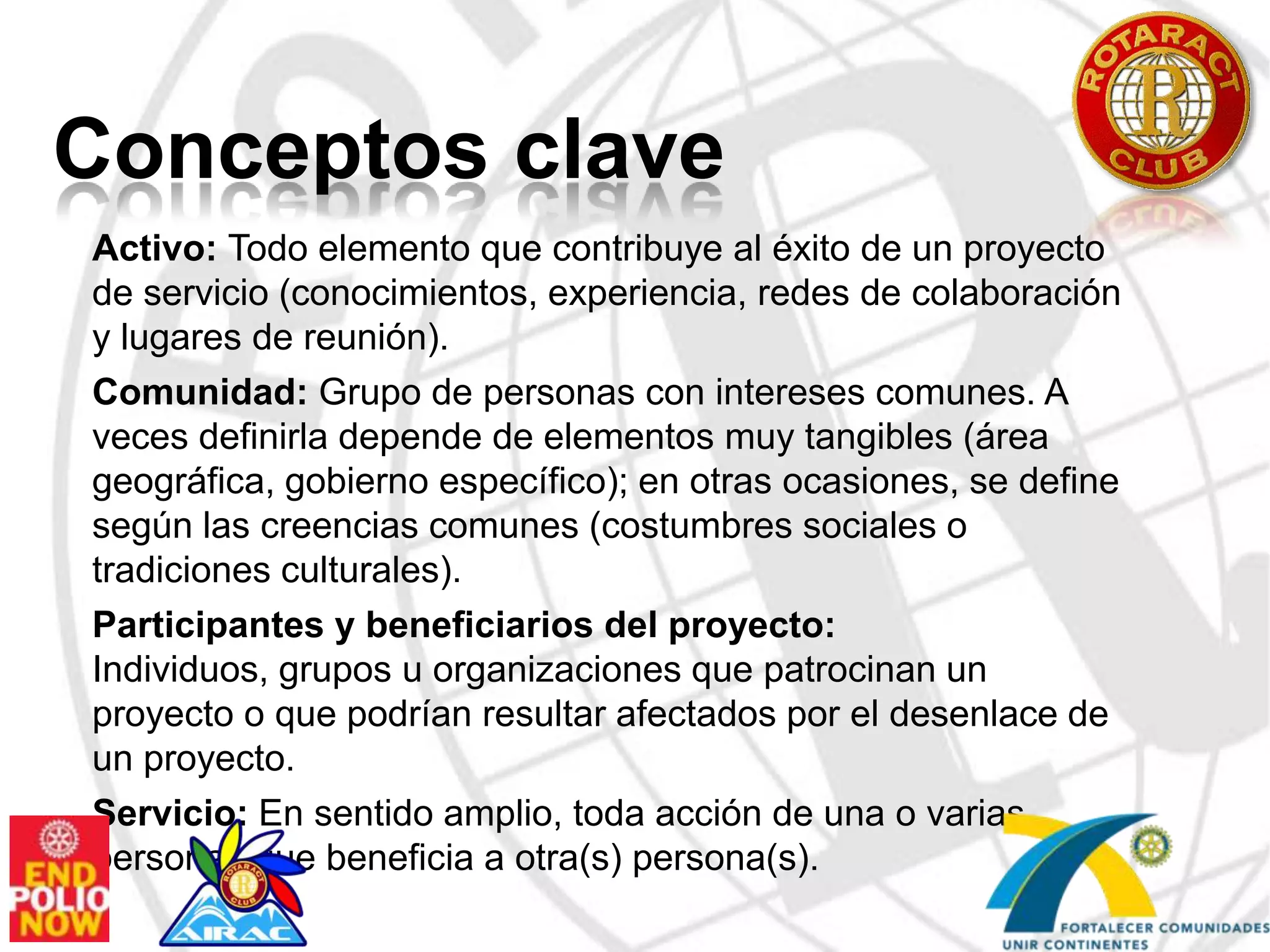 Conceptos claveActivo: Todo elemento que contribuye al éxito de un proyecto de servicio (conocimientos, experiencia, redes de colaboración y lugares de reunión).Comunidad: Grupo de personas con intereses comunes. A veces definirla depende de elementos muy tangibles (área geográfica, gobierno específico); en otras ocasiones, se define según las creencias comunes (costumbres sociales o tradiciones culturales).Participantes y beneficiarios del proyecto: Individuos, grupos u organizaciones que patrocinan un proyecto o que podrían resultar afectados por el desenlace de un proyecto.Servicio: En sentido amplio, toda acción de una o varias personas que beneficia a otra(s) persona(s).