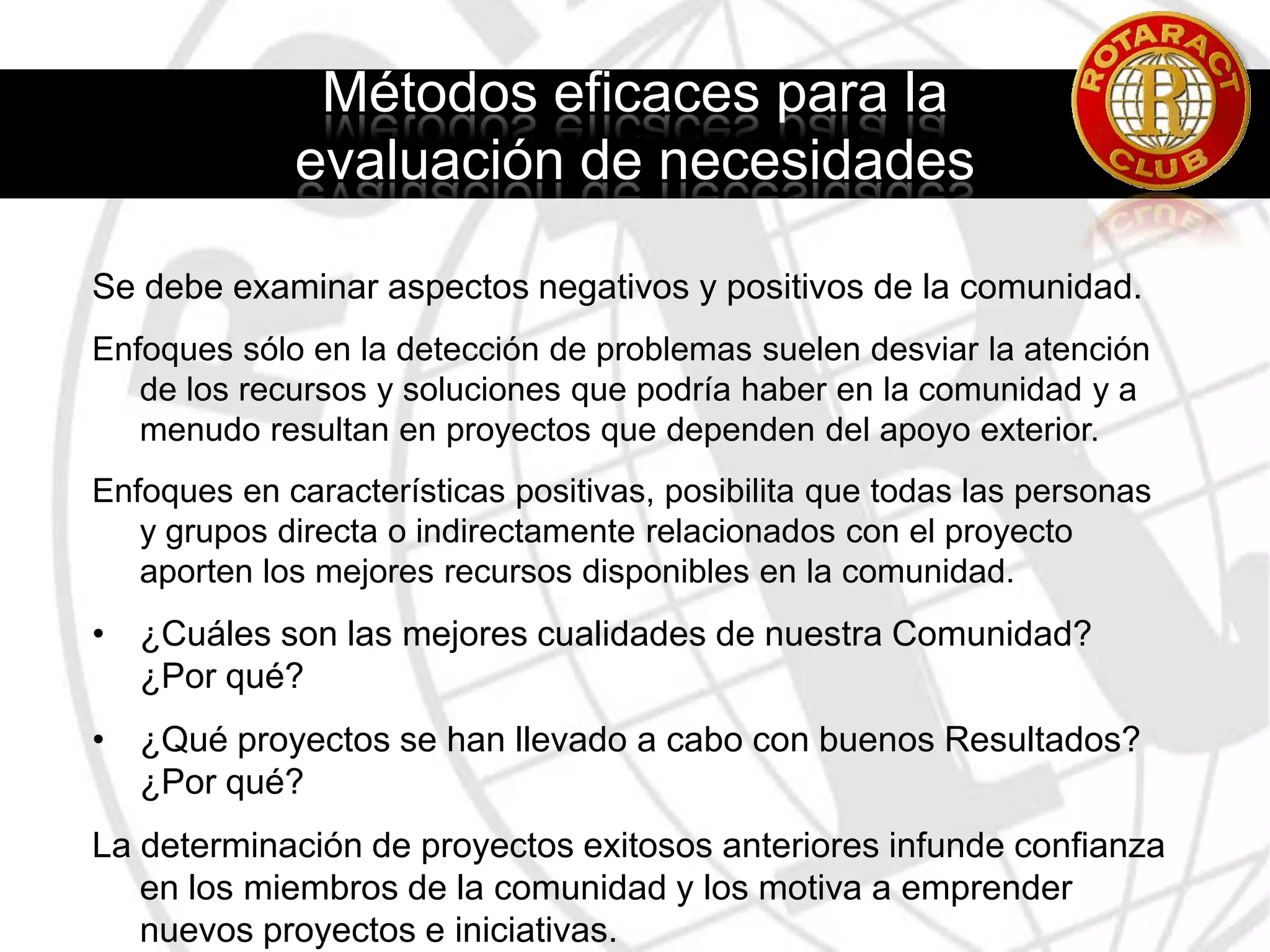 Las evaluaciones más eficaces y reveladoras son objetivas, y valoran las ideas y opiniones de todas las personas.Activos en la ComunidadActivos Humanos:Las personas de la comunidad (habilidades, conocimientos y experiencia singulares).El éxito o el fracaso de un proyecto depende del grado de participación y delegación de responsabilidades que se les otorgue a los miembros de la comunidad.Activos Organizativos:Organizaciones formales y Agrupaciones informales.ONG’s, instituciones religiosas, escuelas y empresas disponen de recursos económicos, experiencia técnica e información que pueden ser útiles para todo proyecto de servicio.Asociaciones vecinales, equipos deportivos.