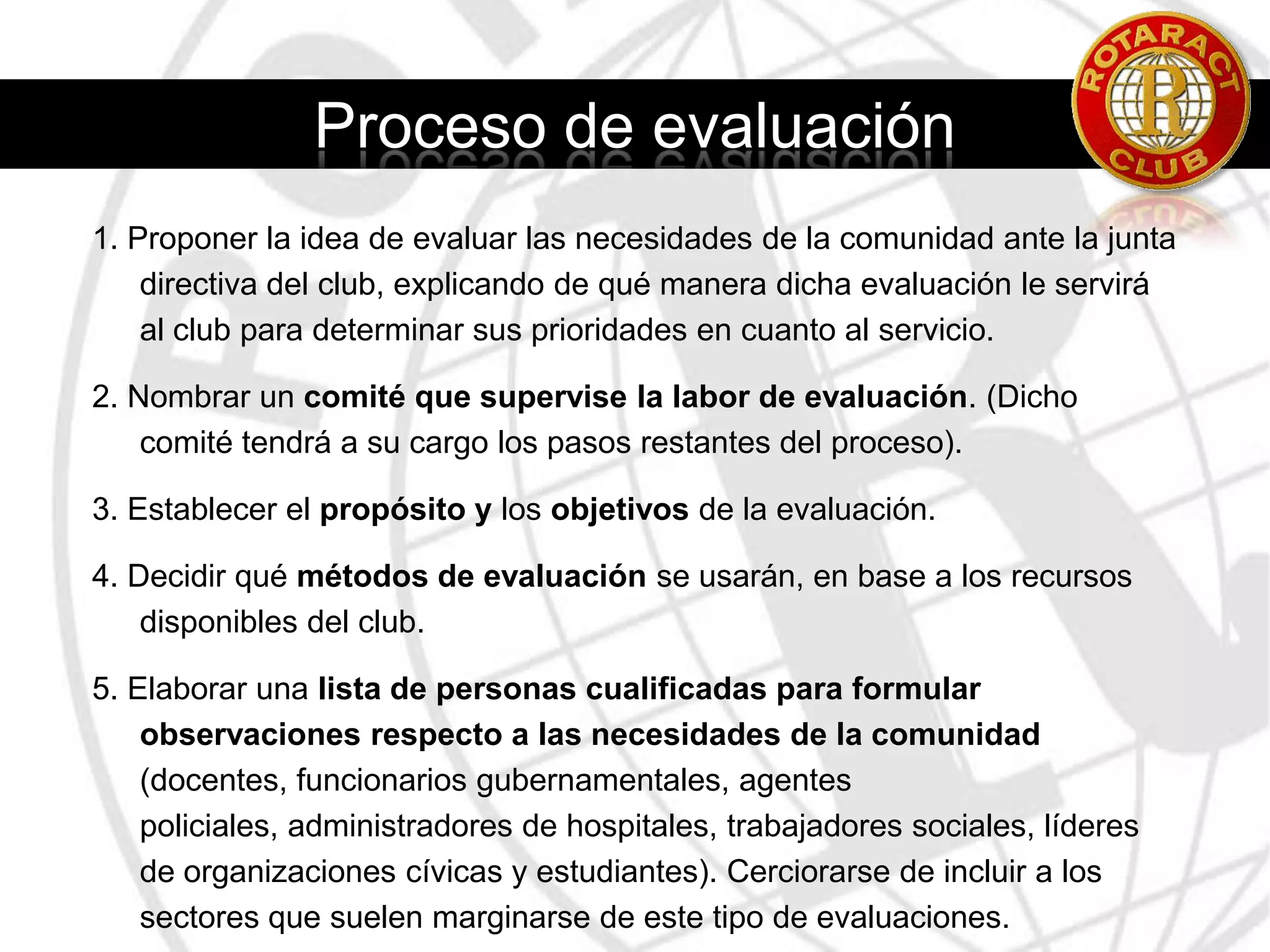 Activos en la ComunidadActivos Materiales.Infraestructura: edificios, parques, servicios de transporte público, centros de atención de la salud, teatros y salones de reuniones. La información compilada sobre los activos físicos de la comunidad ayudará a encontrar ideas para proyectos que podrían mejorar la infraestructura existente en la comunidad.Activos del Club:La experiencia y capacidad profesional de los socios del club.Un examen detallado de los recursos económicos y humanos del club ayudará a determinar los tipos de proyectos que el club puede administrar con éxito.La reputación del club en la comunidad también puede considerarse un activo.