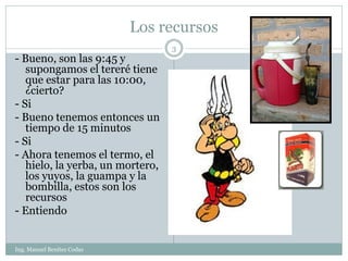 Los recursos
                                  3
- Bueno, son las 9:45 y
   supongamos el tereré tiene
   que estar para las 10:00,
   ¿cierto?
- Si
- Bueno tenemos entonces un
   tiempo de 15 minutos
- Si
- Ahora tenemos el termo, el
   hielo, la yerba, un mortero,
   los yuyos, la guampa y la
   bombilla, estos son los
   recursos
- Entiendo


Ing. Manuel Benítez Codas
 