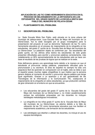 APLICACIÓN DE LAS TIC COMO HERRAMIENTA EDUCATIVA EN EL PROCESO DE MEJORAMIENTO DE LA ORTOGRAFIA EN LOS ESTUDIANTES DEL GRADO QUINTO DE LA ESCUELA MIXTA SAN PABLO DEL MUNICIPIO DE PELAYA-CESAR 
1. PLANTEAMIENTO DEL PROBLEMA 
1.1 DESCRIPCION DEL PROBLEMA. 
La Sede Escuela Mixta San Pablo, está ubicada en la zona urbana del municipio de pelaya-cesar, cuya Escuela Seis de Mayo del municipio de La Gloria-Cesar, fue la sede escogida por el grupo investigativo para la presentación del proyecto el cual se denomina “Aplicación de las Tic como herramienta educativa en el proceso de mejoramiento de la ortografía en los estudiantes del grado 5° quinto de la Escuela Seis de Mayo del municipio de La Gloria-Cesar. La población objeto se conforman por los estudiantes del grado quinto, en los últimos años lectivo los estudiantes de este grado presentan dificultades para escribir y pronunciar palabras correctamente, más notablemente un 80% aproximadamente de los estudiantes esto se hace con base al resultado de las pruebas de logros que se realizan en la sede. 
Esta deficiencia genera una aprendizaje lento debido a la manera en que el estudiante al pronunciar ciertas palabras, presentando dificultad para la pronunciación y su escritura. El área de español no siempre ha sido una asignatura fácil de aprender en comparación con el inglés, esto se debe a que el español posee muchas reglas ortográficas lo que implica que la persona genere dislexia al momento de escribir o pronunciar alguna palabra que tenga igual significado. Gracias a La aparición y el uso generalizado de las Tecnologías de la Información y la Comunicación TIC, coadyuvara al mejoramiento de la ortografía en estos estudiantes, ya que producirán cambios de gran dimensión en el entorno en que se encuentran. 
 Los educandos del grado del grado 5° quinto de la Escuela Seis de Mayo del municipio de La Gloria-Cesar o, no rinden académicamente porque las actividades propuestas por los docentes no incluyen estrategias metodológicas innovadoras. 
 La ortografía en los niños grado 5° quinto de la Escuela Seis de Mayo del municipio de La Gloria-Cesar, es pésima debido a la falta de utilización de las TIC como herramienta educativa que nos faciliten el mejoramiento académico y de formación de los estudiantes. 
 Las estrategias que diseñan o utilizan los docentes, no incluye el uso de equipos tecnológicos. 
 