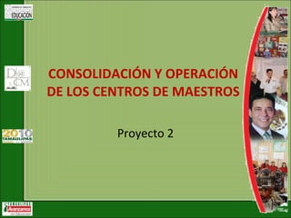Proyecto 2 CONSOLIDACIÓN Y OPERACIÓN DE LOS CENTROS DE MAESTROS   