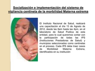 Socialización e implementación del sistema de
vigilancia centinela de la morbilidad Materna extrema


                    El Instituto Nacional de Salud, realizará
                    una capacitación el día 13 de Agosto de
                    2012, desde las 8am hasta las 4pm, en el
                    laboratorio de Salud Publica de esta
                    entidad, para lo cual queremos contar con
                    la participación de todas las IPS
                    (Instituciones Prestadoras de Salud) y
                    municipios seleccionados como centinelas
                    en el proceso. Cada IPS debe traer casos
                    de       Morbilidad    Materna   Extrena,
                    identificados en su institución
 