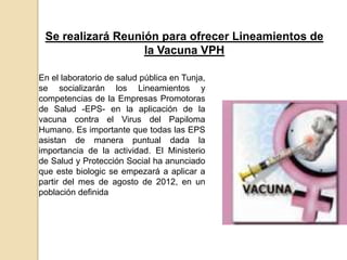 Se realizará Reunión para ofrecer Lineamientos de
                   la Vacuna VPH

En el laboratorio de salud pública en Tunja,
se socializarán los Lineamientos y
competencias de la Empresas Promotoras
de Salud -EPS- en la aplicación de la
vacuna contra el Virus del Papiloma
Humano. Es importante que todas las EPS
asistan de manera puntual dada la
importancia de la actividad. El Ministerio
de Salud y Protección Social ha anunciado
que este biologic se empezará a aplicar a
partir del mes de agosto de 2012, en un
población definida
 
