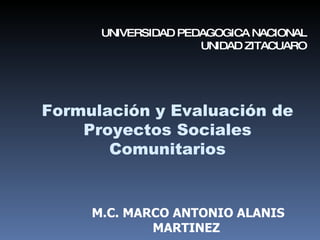 Formulación   y Evaluación de Proyectos Sociales Comunitarios M.C. MARCO ANTONIO ALANIS MARTINEZ UNIVERSIDAD PEDAGOGICA NACIONAL UNIDAD ZITACUARO 