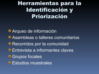 Herramientas para la Identificación y Priorización Arqueo de información Asambleas o talleres comunitarios Recorridos por la comunidad Entrevista a informantes claves Grupos focales Estudios muestrales 