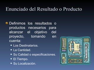   Enunciado del  Resultado o  Producto Definimos los  resultados o  productos necesarios para alcanzar el objetivo del proyecto, tomando en cuenta: Los  Destinatarios .  La Cantidad. Su Calidad o especificaciones. El Tiempo. Su Localización. 