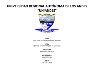 UNIVERSIDAD REGIONAL AUTÓNOMA DE LOS ANDES
                 “UNIANDES”




                             TEMA:
             OBJETIVOS DEL DESARROLLO DEL MILENIO

                           NIVEL:
             SEPTIMO ADMINISTRACION DE NEGOCIOS

                        ASIGNATURA:
                     PROYECTOS SOCIALES

                        INTEGRANTES:
                        MILUSHKA LOZA

                            FECHA:
                        16 – 10 – 2012
 