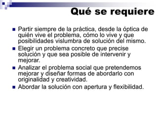Qué se requiere
◼ Partir siempre de la práctica, desde la óptica de
quién vive el problema, cómo lo vive y que
posibilidades vislumbra de solución del mismo.
◼ Elegir un problema concreto que precise
solución y que sea posible de intervenir y
mejorar.
◼ Analizar el problema social que pretendemos
mejorar y diseñar formas de abordarlo con
originalidad y creatividad.
◼ Abordar la solución con apertura y flexibilidad.
 
