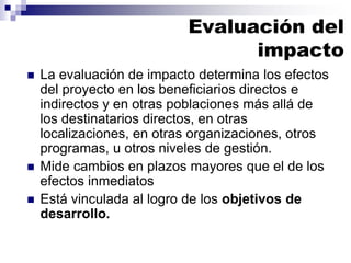 ◼ La evaluación de impacto determina los efectos
del proyecto en los beneficiarios directos e
indirectos y en otras poblaciones más allá de
los destinatarios directos, en otras
localizaciones, en otras organizaciones, otros
programas, u otros niveles de gestión.
◼ Mide cambios en plazos mayores que el de los
efectos inmediatos
◼ Está vinculada al logro de los objetivos de
desarrollo.
Evaluación del
impacto
 