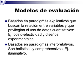 Modelos de evaluación
◼ Basados en paradigmas explicativos que
buscan la relación entre variables y que
privilegian el uso de datos cuantitativos:
Ej: costo-efectividad y diseños
experimentales
◼ Basados en paradigmas interpretativos.
Son holísticos y comprehensivos. Ej.
iluminativo.
 