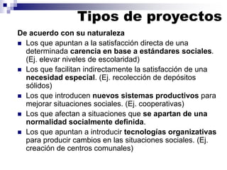 Tipos de proyectos
De acuerdo con su naturaleza
◼ Los que apuntan a la satisfacción directa de una
determinada carencia en base a estándares sociales.
(Ej. elevar niveles de escolaridad)
◼ Los que facilitan indirectamente la satisfacción de una
necesidad especial. (Ej. recolección de depósitos
sólidos)
◼ Los que introducen nuevos sistemas productivos para
mejorar situaciones sociales. (Ej. cooperativas)
◼ Los que afectan a situaciones que se apartan de una
normalidad socialmente definida.
◼ Los que apuntan a introducir tecnologías organizativas
para producir cambios en las situaciones sociales. (Ej.
creación de centros comunales)
 