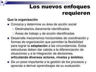 Que la organización
◼ Conozca y determine su área de acción social
 Destinatarios claramente identificados
 Áreas de trabajo y de acción identificadas
◼ Desarrolle mecanismos horizontales de coordinación y
formas de organización que permitan la flexibilidad
para lograr la adaptación a las circunstancias. Estas
estructuras deben dar cabida a la diferenciación de
situaciones y a la integración de decisiones,
articulando diversos actores, niveles y ámbitos.
◼ De un peso importante a la gestión de los procesos y
aprenda a derivar aprendizajes de su evaluación.
Los nuevos enfoques
requieren
 