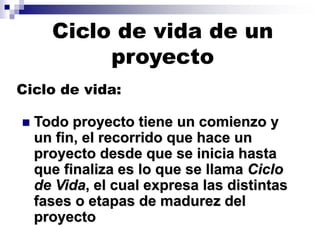◼ Todo proyecto tiene un comienzo y
un fin, el recorrido que hace un
proyecto desde que se inicia hasta
que finaliza es lo que se llama Ciclo
de Vida, el cual expresa las distintas
fases o etapas de madurez del
proyecto
Ciclo de vida:
Ciclo de vida de un
proyecto
 