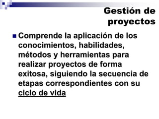 Gestión de
proyectos
◼ Comprende la aplicación de los
conocimientos, habilidades,
métodos y herramientas para
realizar proyectos de forma
exitosa, siguiendo la secuencia de
etapas correspondientes con su
ciclo de vida
 