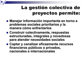 La gestión colectiva de
proyectos permite:
◼ Manejar información importante en torno a
problemas sociales prioritarios y la
manera cómo enfrentarlos
◼ Construir colectivamente, respuestas
estructuradas, integrales y novedosas
para atender necesidades sociales
◼ Captar y canalizar eficazmente recursos
financieros públicos o privados,
nacionales e internacionales
 