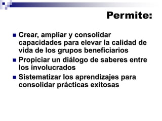 Permite:
◼ Crear, ampliar y consolidar
capacidades para elevar la calidad de
vida de los grupos beneficiarios
◼ Propiciar un diálogo de saberes entre
los involucrados
◼ Sistematizar los aprendizajes para
consolidar prácticas exitosas
 