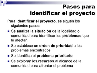 Para identificar el proyecto, se siguen los
siguientes pasos:
◼ Se analiza la situación de la localidad o
comunidad para identificar los problemas que
le afectan
◼ Se establece un orden de prioridad a los
problemas encontrados
◼ Se identifica el problema prioritario
◼ Se exploran los recursos al alcance de la
comunidad para afrontar el problema
Pasos para
identificar el proyecto
 