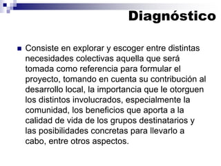 ◼ Consiste en explorar y escoger entre distintas
necesidades colectivas aquella que será
tomada como referencia para formular el
proyecto, tomando en cuenta su contribución al
desarrollo local, la importancia que le otorguen
los distintos involucrados, especialmente la
comunidad, los beneficios que aporta a la
calidad de vida de los grupos destinatarios y
las posibilidades concretas para llevarlo a
cabo, entre otros aspectos.
Diagnóstico
 