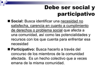 ◼ Social: Busca identificar una necesidad no
satisfecha, carencia en cuanto a cumplimiento
de derechos o problema social que afecta a
una comunidad, así como las potencialidades y
recursos con los que cuenta para enfrentar esa
necesidad
◼ Participativo: Busca hacerlo a través del
concurso de los miembros de la comunidad
afectada. Es un hecho colectivo que a veces
emana de la misma comunidad.
Debe ser social y
participativo
 