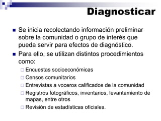 ◼ Se inicia recolectando información preliminar
sobre la comunidad o grupo de interés que
pueda servir para efectos de diagnóstico.
◼ Para ello, se utilizan distintos procedimientos
como:
 Encuestas socioeconómicas
 Censos comunitarios
 Entrevistas a voceros calificados de la comunidad
 Registros fotográficos, inventarios, levantamiento de
mapas, entre otros
 Revisión de estadísticas oficiales.
Diagnosticar
 