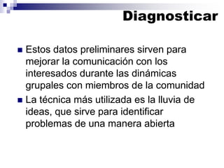 ◼ Estos datos preliminares sirven para
mejorar la comunicación con los
interesados durante las dinámicas
grupales con miembros de la comunidad
◼ La técnica más utilizada es la lluvia de
ideas, que sirve para identificar
problemas de una manera abierta
Diagnosticar
 