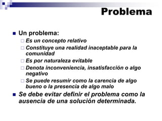◼ Un problema:
 Es un concepto relativo
 Constituye una realidad inaceptable para la
comunidad
 Es por naturaleza evitable
 Denota inconveniencia, insatisfacción o algo
negativo
 Se puede resumir como la carencia de algo
bueno o la presencia de algo malo
◼ Se debe evitar definir el problema como la
ausencia de una solución determinada.
Problema
 
