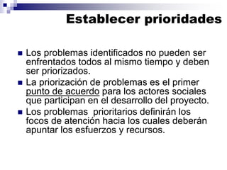 ◼ Los problemas identificados no pueden ser
enfrentados todos al mismo tiempo y deben
ser priorizados.
◼ La priorización de problemas es el primer
punto de acuerdo para los actores sociales
que participan en el desarrollo del proyecto.
◼ Los problemas prioritarios definirán los
focos de atención hacia los cuales deberán
apuntar los esfuerzos y recursos.
Establecer prioridades
 